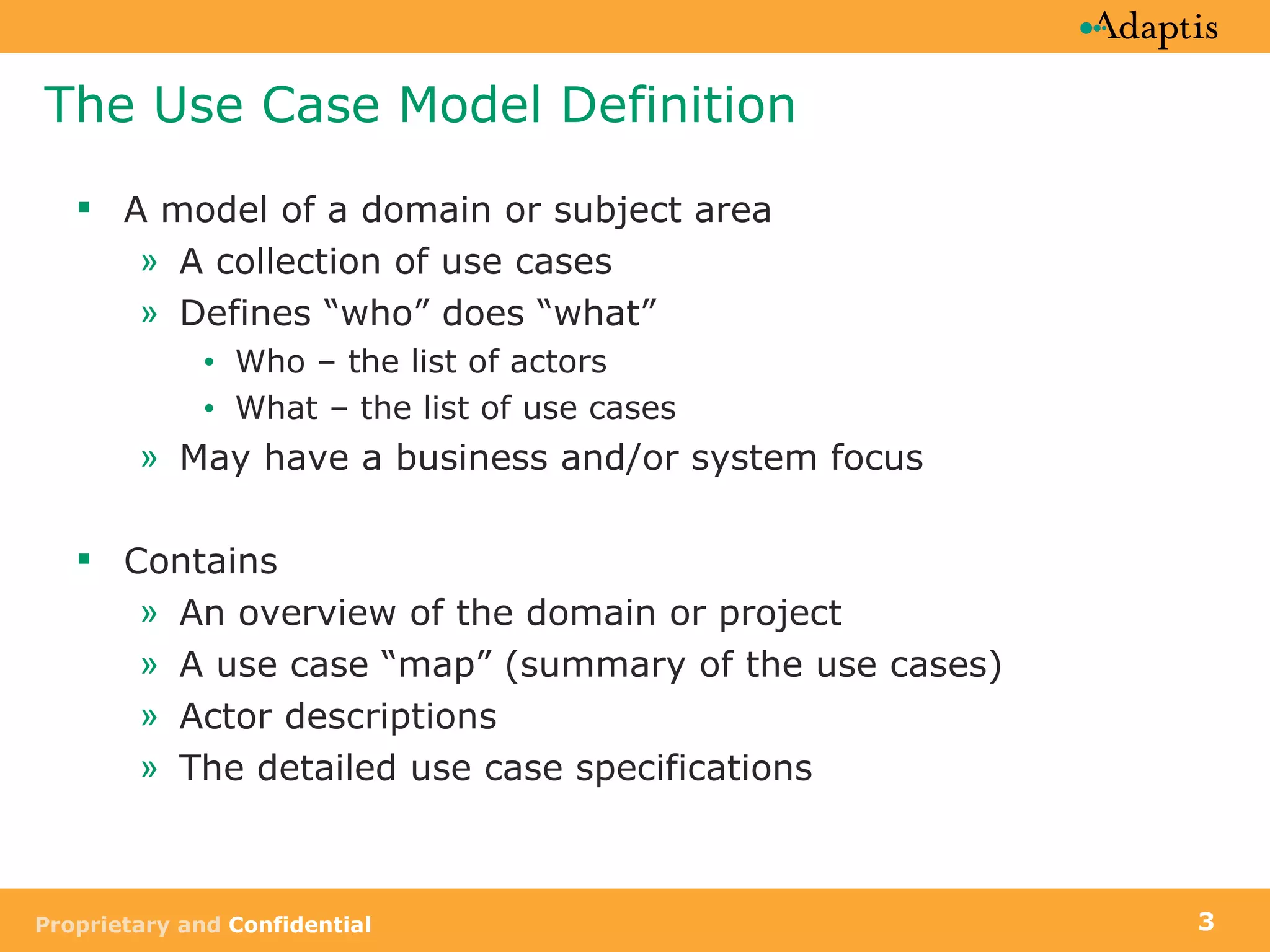 The Use Case Model Definition A model of a domain or subject area A collection of use cases Defines “who” does “what” Who – the list of actors What – the list of use cases May have a business and/or system focus Contains An overview of the domain or project A use case “map” (summary of the use cases) Actor descriptions The detailed use case specifications 