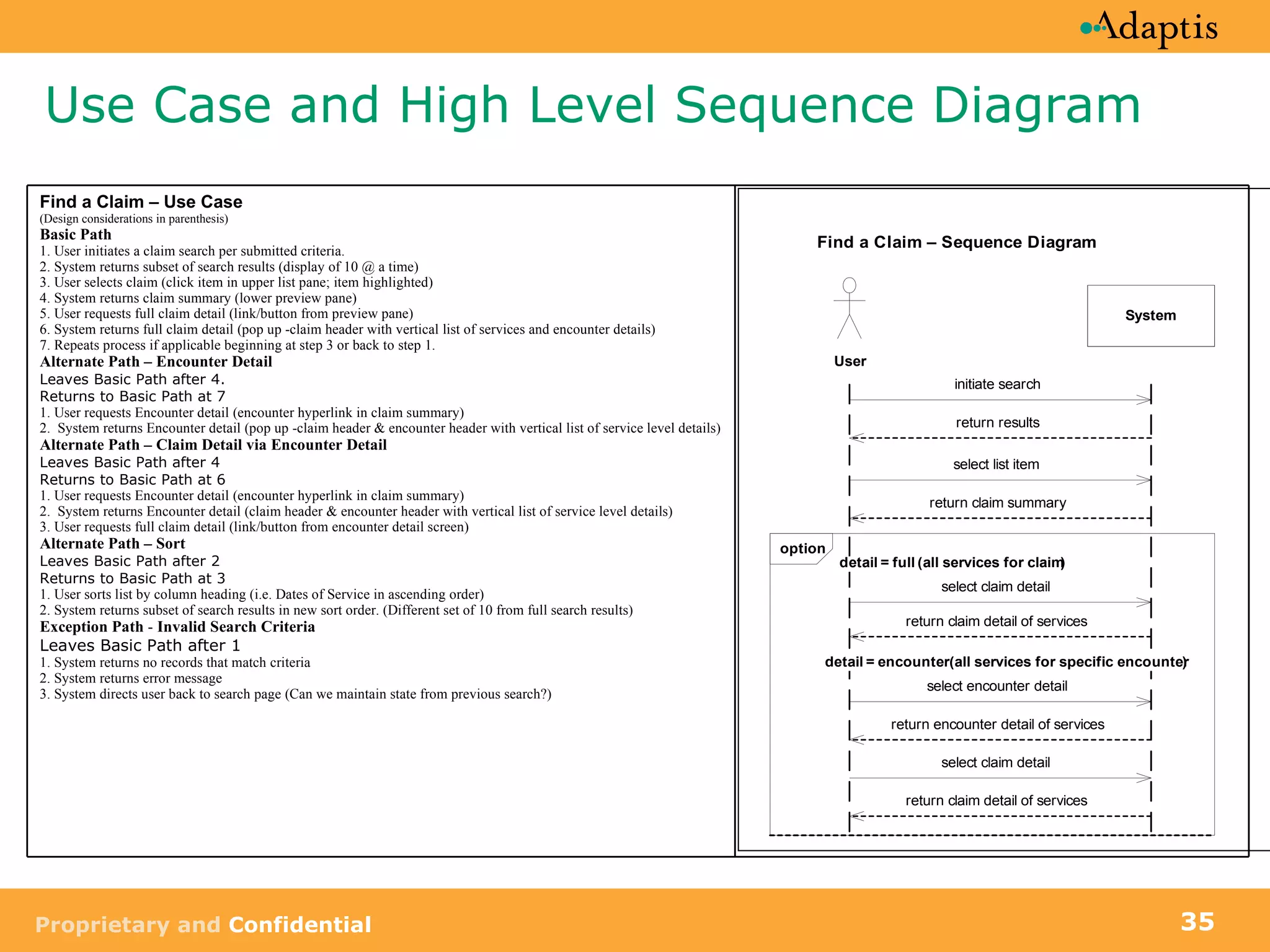 Use Case and High Level Sequence Diagram Find a Claim – Use Case (Design considerations in parenthesis) Basic Path  1. User initiates a claim search per submitted criteria. 2. System returns subset of search results (display of 10 @ a time) 3. User selects claim (click item in upper list pane; item highlighted) 4. System returns claim summary (lower preview pane) 5. User requests full claim detail (link/button from preview pane) 6. System returns full claim detail (pop up -claim header with vertical list of services and encounter details) 7. Repeats process if applicable beginning at step 3 or back to step 1. Alternate Path – Encounter Detail Leaves Basic Path after 4. Returns to Basic Path at 7 1. User requests Encounter detail (encounter hyperlink in claim summary) 2.  System returns Encounter detail (pop up -claim header & encounter header with vertical list of service level details) Alternate Path – Claim Detail via Encounter Detail Leaves Basic Path after 4 Returns to Basic Path at 6 1. User requests Encounter detail (encounter hyperlink in claim summary) 2.  System returns Encounter detail (claim header & encounter header with vertical list of service level details) 3. User requests full claim detail (link/button from encounter detail screen) Alternate Path – Sort Leaves Basic Path after 2 Returns to Basic Path at 3 1. User sorts list by column heading (i.e. Dates of Service in ascending order) 2. System returns subset of search results in new sort order. (Different set of 10 from full search results) Exception Path  -  Invalid Search Criteria Leaves Basic Path after 1 1. System returns no records that match criteria  2. System returns error message  3. System directs user back to search page (Can we maintain state from previous search?) 