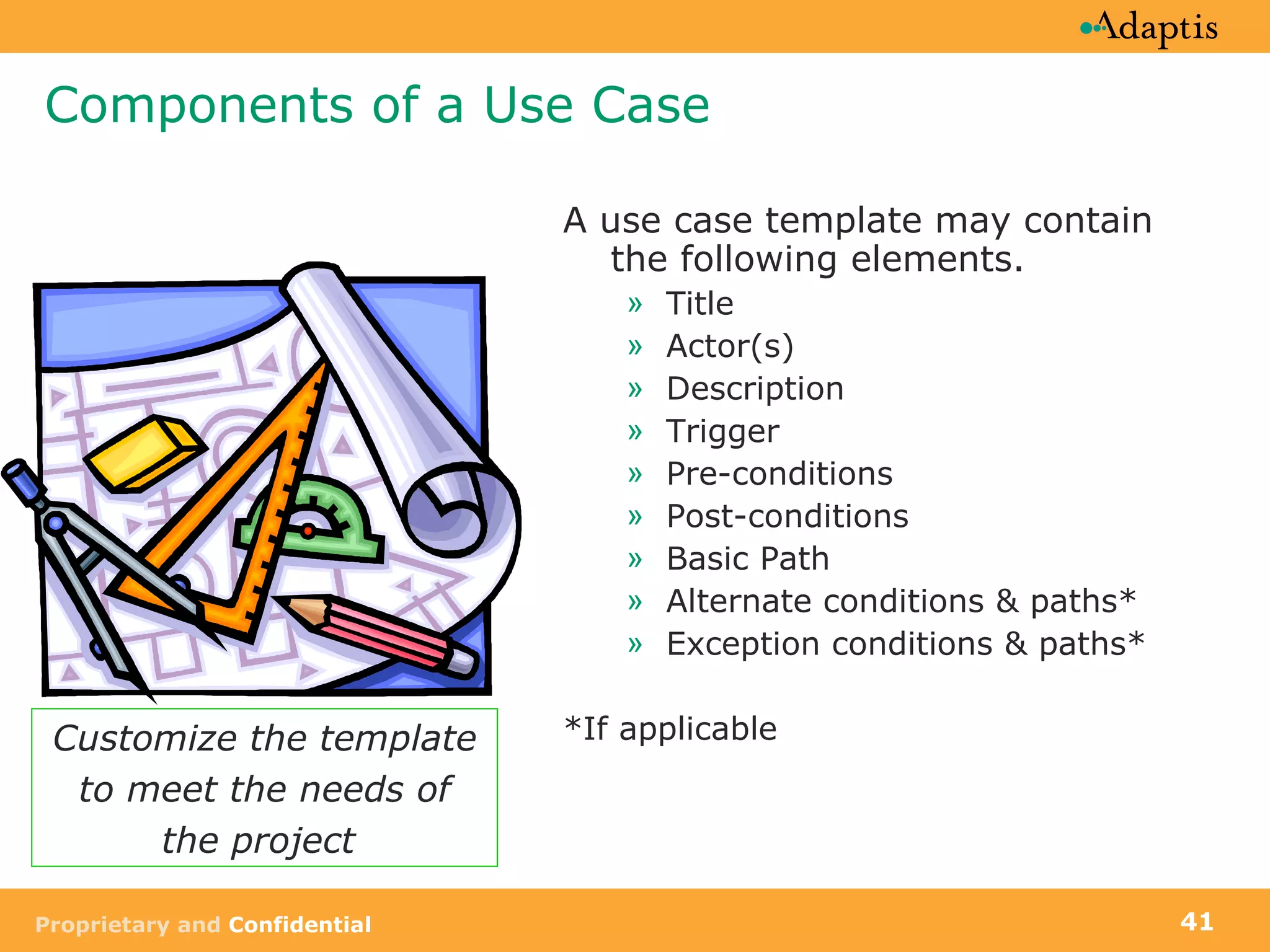 Components of a Use Case A use case template may contain the following elements.  Title Actor(s) Description  Trigger Pre-conditions Post-conditions Basic Path Alternate conditions & paths* Exception conditions & paths* *If applicable Customize the template to meet the needs of the project  