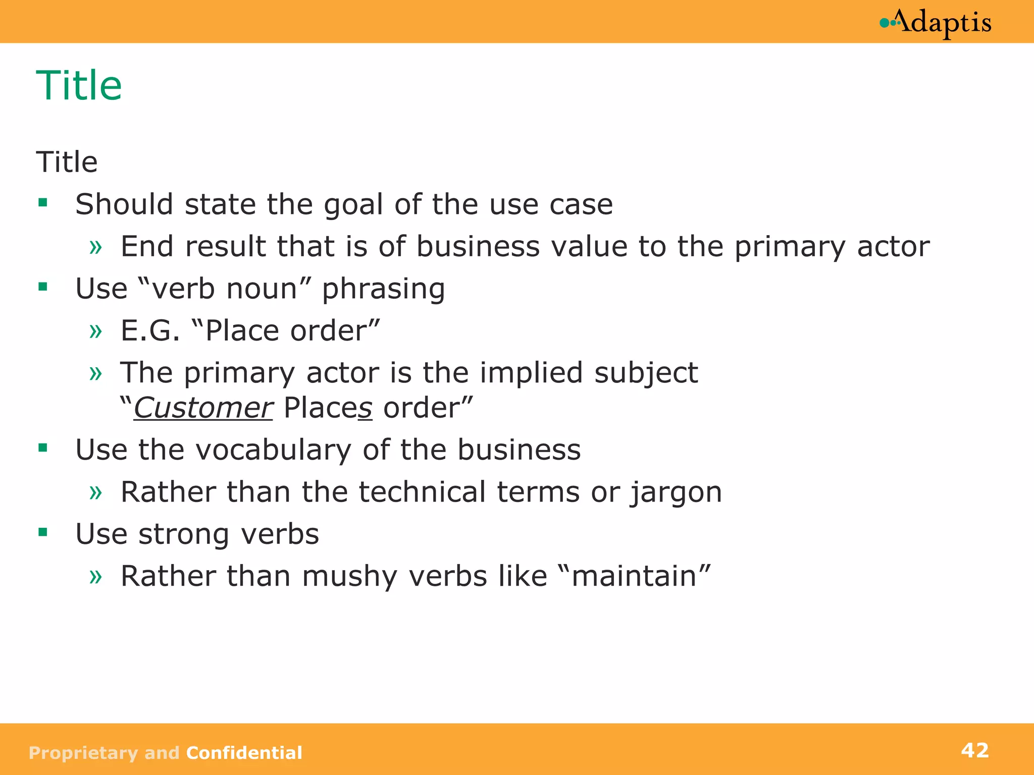 Title Title Should state the goal of the use case End result that is of business value to the primary actor Use “verb noun” phrasing E.G. “Place order” The primary actor is the implied subject  “ Customer  Place s  order” Use the vocabulary of the business Rather than the technical terms or jargon Use strong verbs Rather than mushy verbs like “maintain” 