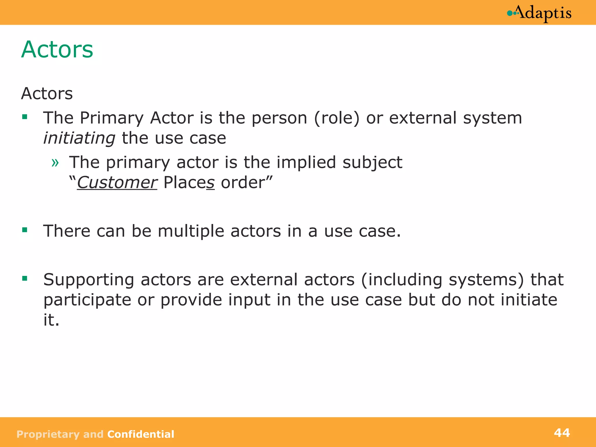 Actors Actors The Primary Actor is the person (role) or external system  initiating  the use case The primary actor is the implied subject  “ Customer  Place s  order”  There can be multiple actors in a use case. Supporting actors are external actors (including systems) that participate or provide input in the use case but do not initiate it.  