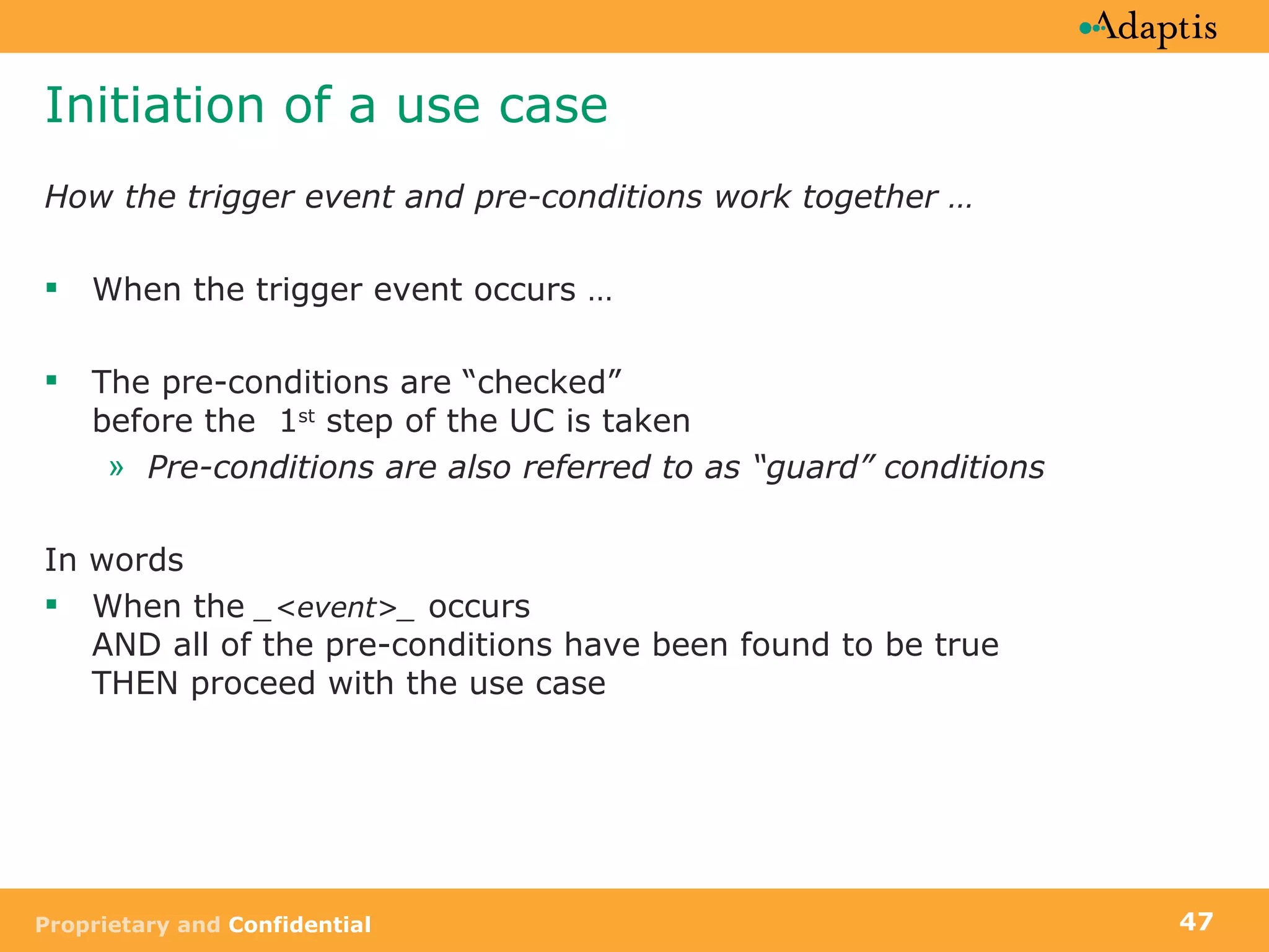 Initiation of a use case How the trigger event and pre-conditions work together … When the trigger event occurs … The pre-conditions are “checked”  before the  1 st  step of the UC is taken Pre-conditions are also referred to as “guard” conditions In words When the  _<event>_  occurs  AND all of the pre-conditions have been found to be true  THEN proceed with the use case 