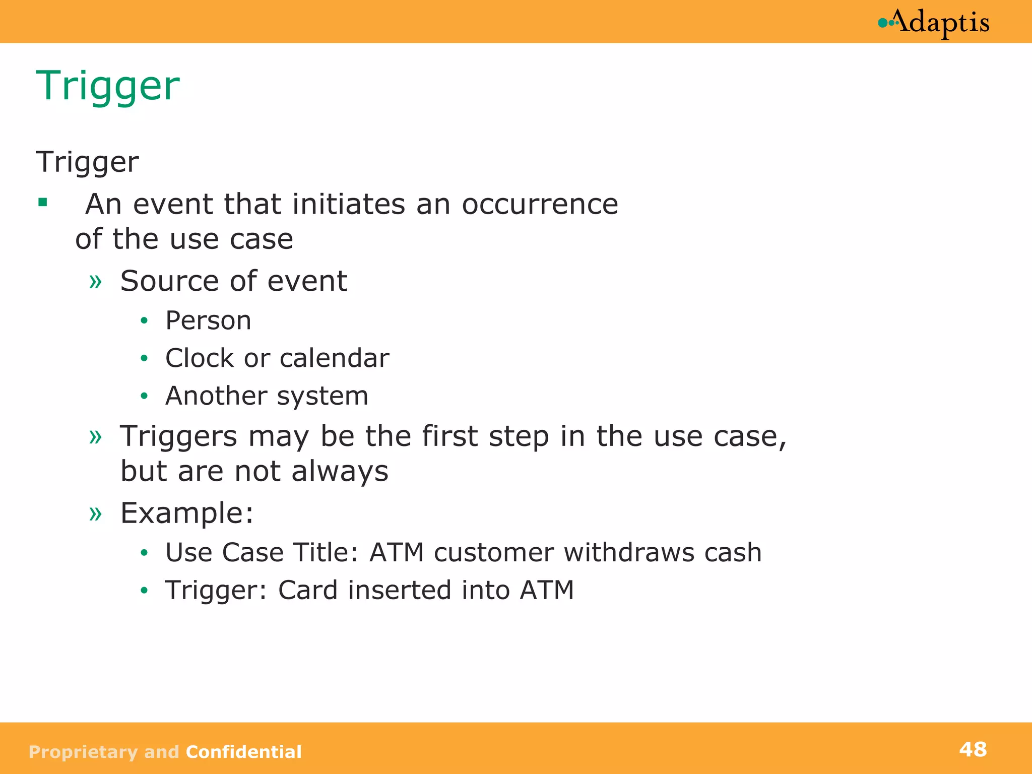 Trigger Trigger  An event that initiates an occurrence of the use case Source of event Person Clock or calendar Another system  Triggers may be the first step in the use case, but are not always Example:  Use Case Title: ATM customer withdraws cash Trigger: Card inserted into ATM 