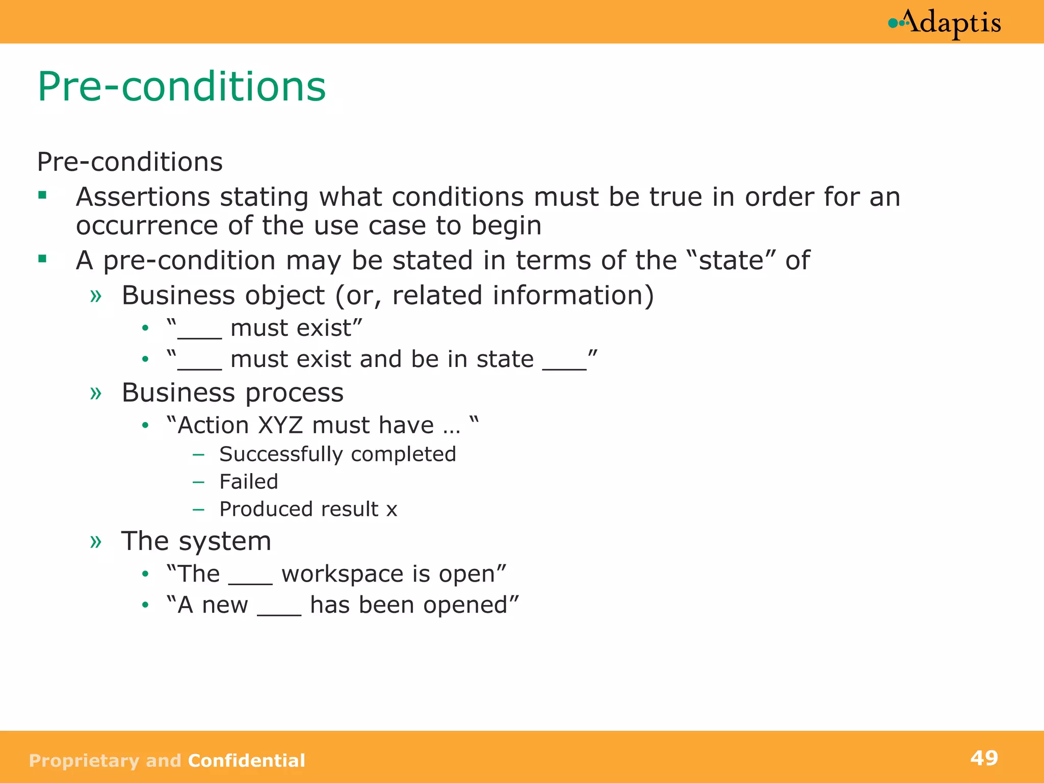 Pre-conditions Pre-conditions Assertions stating what conditions must be true in order for an occurrence of the use case to begin A pre-condition may be stated in terms of the “state” of Business object (or, related information) “ ___ must exist”  “ ___ must exist and be in state ___” Business process “ Action XYZ must have … “ Successfully completed Failed Produced result x The system “ The ___ workspace is open” “ A new ___ has been opened” 