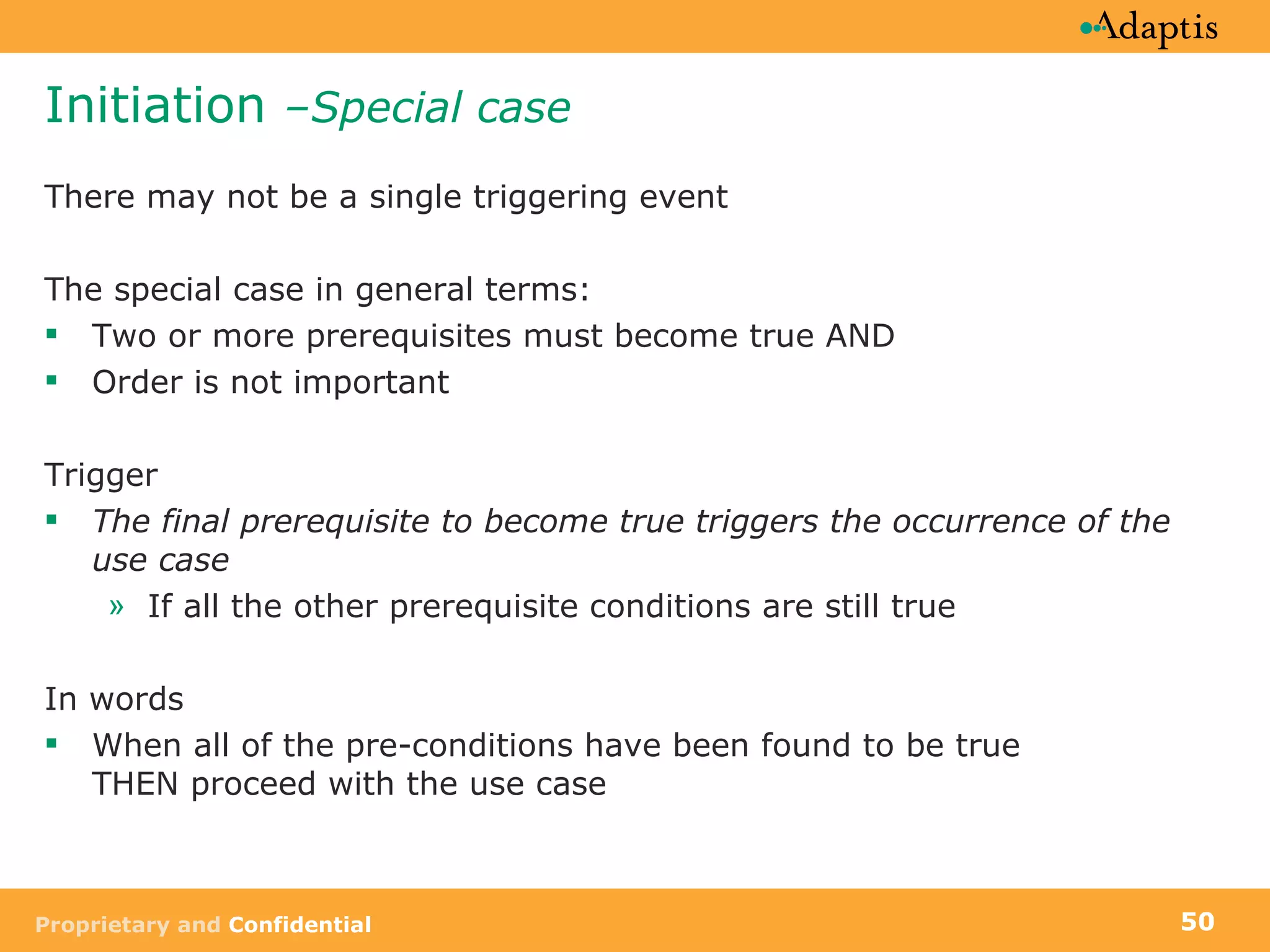Initiation  –Special case There may not be a single triggering event The special case in general terms: Two or more prerequisites must become true AND Order is not important Trigger The final prerequisite to become true triggers the occurrence of the use case If all the other prerequisite conditions are still true In words When all of the pre-conditions have been found to be true  THEN proceed with the use case 