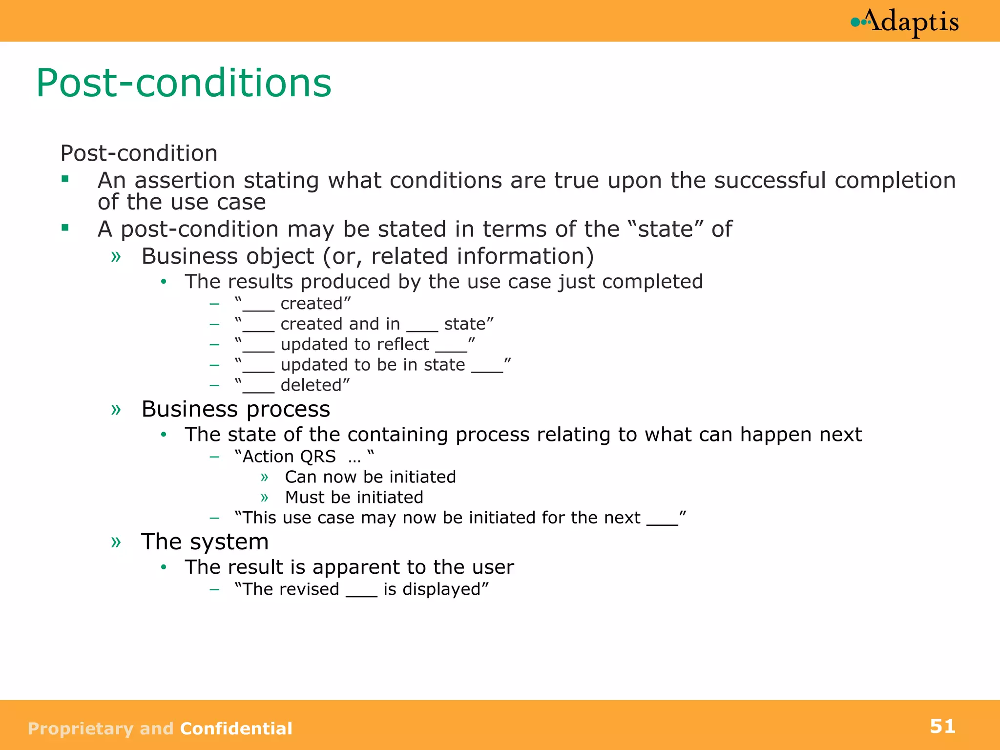 Post-conditions Post-condition  An assertion stating what conditions are true upon the successful completion of the use case A post-condition may be stated in terms of the “state” of Business object (or, related information) The results produced by the use case just completed “ ___ created”  “ ___ created and in ___ state”  “ ___ updated to reflect ___” “ ___ updated to be in state ___” “ ___ deleted” Business process The state of the containing process relating to what can happen next “ Action QRS  … “ Can now be initiated Must be initiated “ This use case may now be initiated for the next ___” The system The result is apparent to the user “ The revised ___ is displayed” 