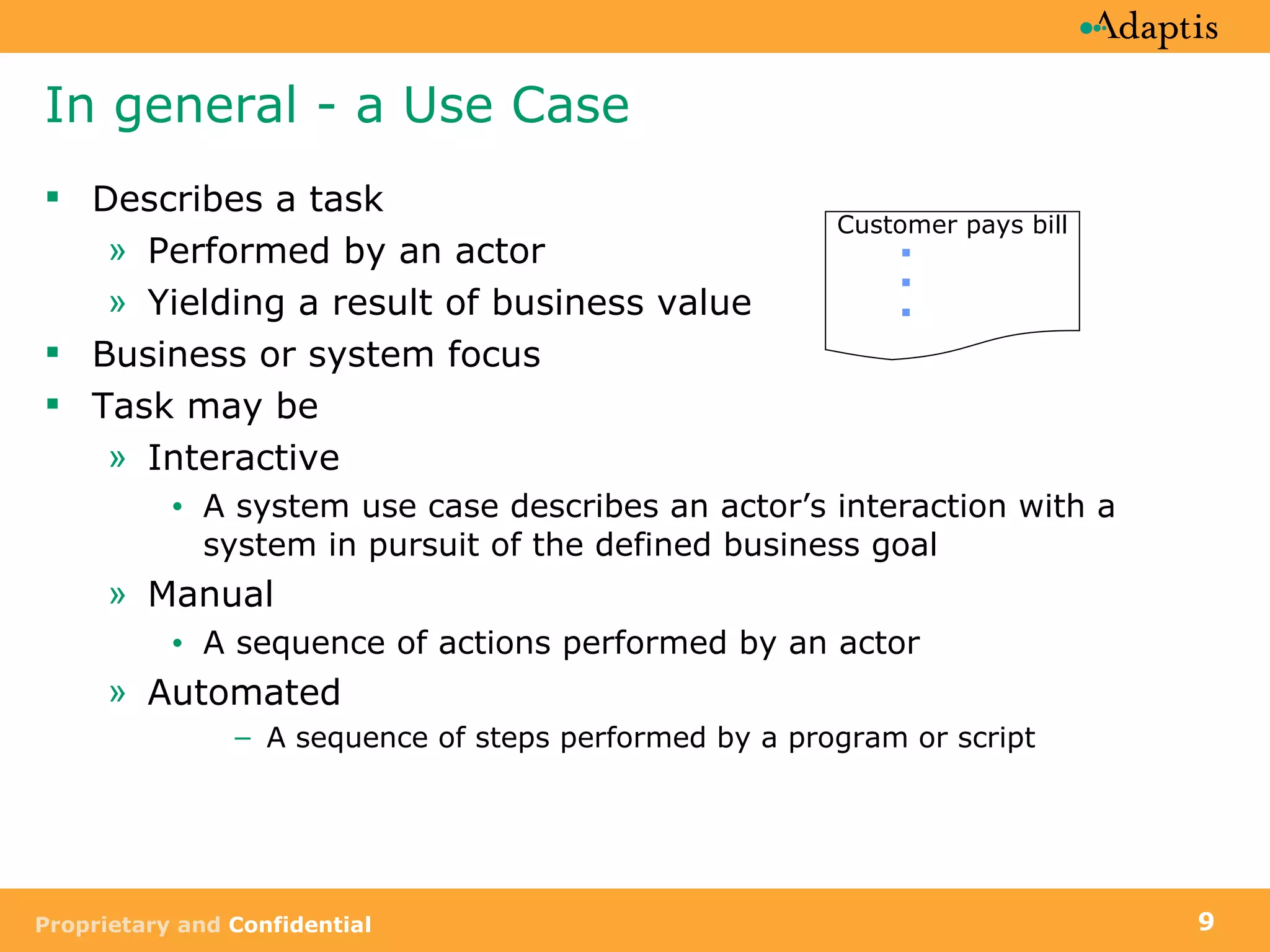 In general - a Use Case Describes a task Performed by an actor Yielding a result of business value Business or system focus Task may be Interactive A system use case describes an actor’s interaction with a system in pursuit of the defined business goal Manual A sequence of actions performed by an actor Automated A sequence of steps performed by a program or script Customer pays bill 