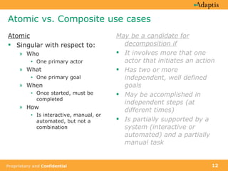Atomic vs. Composite use cases Atomic Singular with respect to: Who  One primary actor What  One primary goal When Once started, must be completed How Is interactive, manual, or automated, but not a combination May be a candidate for decomposition if It involves more that one actor that initiates an action Has two or more independent, well defined goals May be accomplished in independent steps (at different times) Is partially supported by a system (interactive or automated) and a partially manual task 
