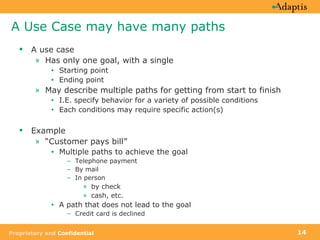 A Use Case may have many paths A use case Has only one goal, with a single Starting point Ending point May describe multiple paths for getting from start to finish I.E. specify behavior for a variety of possible conditions  Each conditions may require specific action(s) Example “ Customer pays bill”  Multiple paths to achieve the goal Telephone payment By mail In person  by check cash, etc.  A path that does not lead to the goal  Credit card is declined 