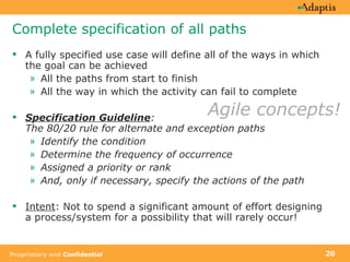 Complete specification of all paths A fully specified use case will define all of the ways in which the goal can be achieved All the paths from start to finish All the way in which the activity can fail to complete Specification Guideline :  The 80/20 rule for alternate and exception paths  Identify the condition Determine the frequency of occurrence Assigned a priority or rank And, only if necessary, specify the actions of the path Intent : Not to spend a significant amount of effort designing a process/system for a possibility that will rarely occur! Agile concepts! 