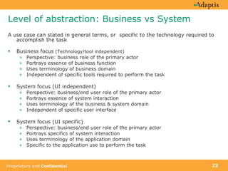 Level of abstraction: Business vs System A use case can stated in general terms, or  specific to the technology required to accomplish the task Business focus  (Technology/tool independent) Perspective: business role of the primary actor Portrays essence of business function Uses terminology of business domain Independent of specific tools required to perform the task System focus (UI independent) Perspective: business/end user role of the primary actor Portrays essence of system interaction Uses terminology of the business & system domain Independent of specific user interface  System focus (UI specific) Perspective: business/end user role of the primary actor Portrays specifics of system interaction Uses terminology of the application domain Specific to the application use to perform the task 