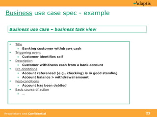 Business  use case spec - example Title Banking customer withdraws cash Triggering event Customer identifies self   Description Customer withdraws cash from a bank account Pre-conditions Account referenced (e.g., checking) is in good standing Account balance > withdrawal amount Post-conditions Account has been debited Basic course of action … Business use case – business task view 