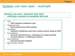 System  use case spec - example Title ATM customer withdraws cash Triggering event Card inserted into ATM machine   Description Customer withdraws cash from a bank account using an ATM Pre-conditions Account referenced (e.g., checking) is in good standing Account balance > withdrawal amount Post-conditions Account has been debited Basic course of action … System use case –business task view utilizing a system to complete the task 
