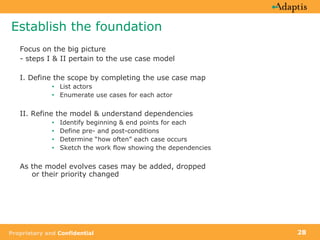 Establish the foundation Focus on the big picture - steps I & II pertain to the use case model I. Define the scope by completing the use case map List actors Enumerate use cases for each actor II. Refine the model & understand dependencies Identify beginning & end points for each Define pre- and post-conditions Determine “how often” each case occurs  Sketch the work flow showing the dependencies As the model evolves cases may be added, dropped  or their priority changed 