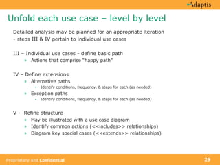 Unfold each use case – level by level Detailed analysis may be planned for an appropriate iteration - steps III & IV pertain to individual use cases III – Individual use cases - define basic path Actions that comprise “happy path” IV – Define extensions Alternative paths Identify conditions, frequency, & steps for each (as needed) Exception paths Identify conditions, frequency, & steps for each (as needed) V -  Refine structure May be illustrated with a use case diagram Identify common actions (<<includes>> relationships) Diagram key special cases (<<extends>> relationships) 