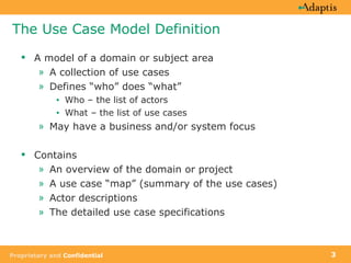 The Use Case Model Definition A model of a domain or subject area A collection of use cases Defines “who” does “what” Who – the list of actors What – the list of use cases May have a business and/or system focus Contains An overview of the domain or project A use case “map” (summary of the use cases) Actor descriptions The detailed use case specifications 