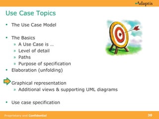 Use Case Topics The Use Case Model The Basics A Use Case is …  Level of detail Paths Purpose of specification Elaboration (unfolding) Graphical representation Additional views & supporting UML diagrams Use case specification 