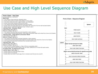 Use Case and High Level Sequence Diagram Find a Claim – Use Case (Design considerations in parenthesis) Basic Path  1. User initiates a claim search per submitted criteria. 2. System returns subset of search results (display of 10 @ a time) 3. User selects claim (click item in upper list pane; item highlighted) 4. System returns claim summary (lower preview pane) 5. User requests full claim detail (link/button from preview pane) 6. System returns full claim detail (pop up -claim header with vertical list of services and encounter details) 7. Repeats process if applicable beginning at step 3 or back to step 1. Alternate Path – Encounter Detail Leaves Basic Path after 4. Returns to Basic Path at 7 1. User requests Encounter detail (encounter hyperlink in claim summary) 2.  System returns Encounter detail (pop up -claim header & encounter header with vertical list of service level details) Alternate Path – Claim Detail via Encounter Detail Leaves Basic Path after 4 Returns to Basic Path at 6 1. User requests Encounter detail (encounter hyperlink in claim summary) 2.  System returns Encounter detail (claim header & encounter header with vertical list of service level details) 3. User requests full claim detail (link/button from encounter detail screen) Alternate Path – Sort Leaves Basic Path after 2 Returns to Basic Path at 3 1. User sorts list by column heading (i.e. Dates of Service in ascending order) 2. System returns subset of search results in new sort order. (Different set of 10 from full search results) Exception Path  -  Invalid Search Criteria Leaves Basic Path after 1 1. System returns no records that match criteria  2. System returns error message  3. System directs user back to search page (Can we maintain state from previous search?) 
