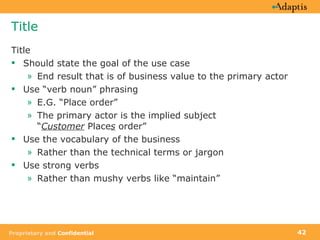 Title Title Should state the goal of the use case End result that is of business value to the primary actor Use “verb noun” phrasing E.G. “Place order” The primary actor is the implied subject  “ Customer  Place s  order” Use the vocabulary of the business Rather than the technical terms or jargon Use strong verbs Rather than mushy verbs like “maintain” 