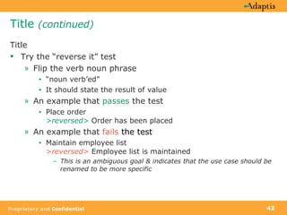 Title  (continued) Title Try the “reverse it” test Flip the verb noun phrase “ noun verb’ed” It should state the result of value An example that  passes  the test Place order  >reversed>  Order has been placed An example that  fails  the test Maintain employee list  >reversed>  Employee list is maintained This is an ambiguous goal & indicates that the use case should be renamed to be more specific 