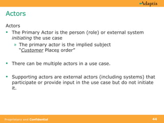 Actors Actors The Primary Actor is the person (role) or external system  initiating  the use case The primary actor is the implied subject  “ Customer  Place s  order”  There can be multiple actors in a use case. Supporting actors are external actors (including systems) that participate or provide input in the use case but do not initiate it.  