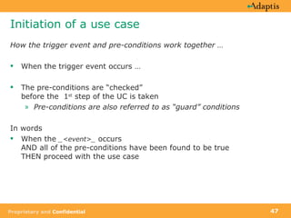 Initiation of a use case How the trigger event and pre-conditions work together … When the trigger event occurs … The pre-conditions are “checked”  before the  1 st  step of the UC is taken Pre-conditions are also referred to as “guard” conditions In words When the  _<event>_  occurs  AND all of the pre-conditions have been found to be true  THEN proceed with the use case 