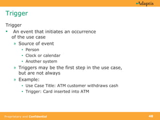 Trigger Trigger  An event that initiates an occurrence of the use case Source of event Person Clock or calendar Another system  Triggers may be the first step in the use case, but are not always Example:  Use Case Title: ATM customer withdraws cash Trigger: Card inserted into ATM 