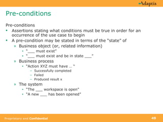 Pre-conditions Pre-conditions Assertions stating what conditions must be true in order for an occurrence of the use case to begin A pre-condition may be stated in terms of the “state” of Business object (or, related information) “ ___ must exist”  “ ___ must exist and be in state ___” Business process “ Action XYZ must have … “ Successfully completed Failed Produced result x The system “ The ___ workspace is open” “ A new ___ has been opened” 