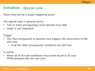 Initiation  –Special case There may not be a single triggering event The special case in general terms: Two or more prerequisites must become true AND Order is not important Trigger The final prerequisite to become true triggers the occurrence of the use case If all the other prerequisite conditions are still true In words When all of the pre-conditions have been found to be true  THEN proceed with the use case 