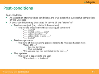 Post-conditions Post-condition  An assertion stating what conditions are true upon the successful completion of the use case A post-condition may be stated in terms of the “state” of Business object (or, related information) The results produced by the use case just completed “ ___ created”  “ ___ created and in ___ state”  “ ___ updated to reflect ___” “ ___ updated to be in state ___” “ ___ deleted” Business process The state of the containing process relating to what can happen next “ Action QRS  … “ Can now be initiated Must be initiated “ This use case may now be initiated for the next ___” The system The result is apparent to the user “ The revised ___ is displayed” 