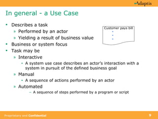 In general - a Use Case Describes a task Performed by an actor Yielding a result of business value Business or system focus Task may be Interactive A system use case describes an actor’s interaction with a system in pursuit of the defined business goal Manual A sequence of actions performed by an actor Automated A sequence of steps performed by a program or script Customer pays bill 