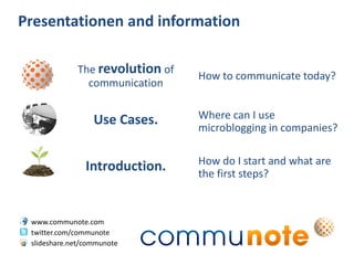 Presentationen and information

             The revolution of
                                 How to communicate today?
               communication


                  Use Cases.     Where can I use
                                 microblogging in companies?

                                 How do I start and what are
                Introduction.    the first steps?



 www.communote.com
 twitter.com/communote
 slideshare.net/communote
 