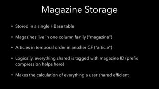Magazine Storage
• Stored in a single HBase table
• Magazines live in one column family (“magazine”)
• Articles in temporal order in another CF (“article”)
• Logically, everything shared is tagged with magazine ID (preﬁx
compression helps here)
• Makes the calculation of everything a user shared efﬁcient
 