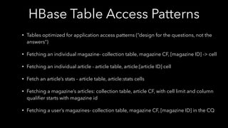 HBase Table Access Patterns
• Tables optimized for application access patterns (“design for the questions, not the
answers”)
• Fetching an individual magazine- collection table, magazine CF, [magazine ID] -> cell
• Fetching an individual article - article table, article:[article ID] cell
• Fetch an article’s stats - article table, article:stats cells
• Fetching a magazine’s articles: collection table, article CF, with cell limit and column
qualiﬁer starts with magazine id
• Fetching a user’s magazines- collection table, magazine CF, [magazine ID] in the CQ
 