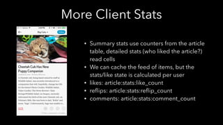 More Client Stats
• Summary stats use counters from the article
table, detailed stats (who liked the article?)
read cells
• We can cache the feed of items, but the
stats/like state is calculated per user
• likes: article:stats:like_count
• reﬂips: article:stats:reﬂip_count
• comments: article:stats:comment_count
 