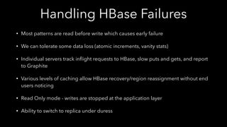 Handling HBase Failures
• Most patterns are read before write which causes early failure
• We can tolerate some data loss (atomic increments, vanity stats)
• Individual servers track inﬂight requests to HBase, slow puts and gets, and report
to Graphite
• Various levels of caching allow HBase recovery/region reassignment without end
users noticing
• Read Only mode - writes are stopped at the application layer
• Ability to switch to replica under duress
 