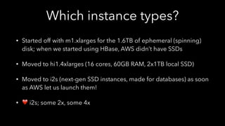 Which instance types?
• Started off with m1.xlarges for the 1.6TB of ephemeral (spinning)
disk; when we started using HBase, AWS didn’t have SSDs
• Moved to hi1.4xlarges (16 cores, 60GB RAM, 2x1TB local SSD)
• Moved to i2s (next-gen SSD instances, made for databases) as soon
as AWS let us launch them!
• ❤ i2s; some 2x, some 4x
 
