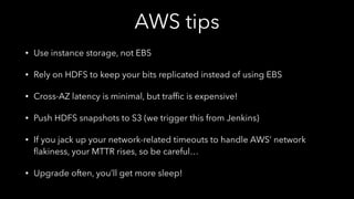 AWS tips
• Use instance storage, not EBS
• Rely on HDFS to keep your bits replicated instead of using EBS
• Cross-AZ latency is minimal, but trafﬁc is expensive!
• Push HDFS snapshots to S3 (we trigger this from Jenkins)
• If you jack up your network-related timeouts to handle AWS’ network
ﬂakiness, your MTTR rises, so be careful…
• Upgrade often, you’ll get more sleep!
 