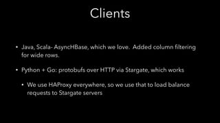 Clients
• Java, Scala- AsyncHBase, which we love. Added column ﬁltering
for wide rows.
• Python + Go: protobufs over HTTP via Stargate, which works
• We use HAProxy everywhere, so we use that to load balance
requests to Stargate servers
 