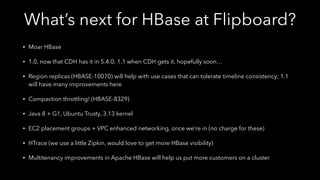 What’s next for HBase at Flipboard?
• Moar HBase
• 1.0, now that CDH has it in 5.4.0; 1.1 when CDH gets it, hopefully soon…
• Region replicas (HBASE-10070) will help with use cases that can tolerate timeline consistency; 1.1
will have many improvements here
• Compaction throttling! (HBASE-8329)
• Java 8 + G1, Ubuntu Trusty, 3.13 kernel
• EC2 placement groups + VPC enhanced networking, once we’re in (no charge for these)
• HTrace (we use a little Zipkin, would love to get more HBase visibility)
• Multitenancy improvements in Apache HBase will help us put more customers on a cluster
 