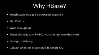 Why HBase?
• Transferrable Hadoop operational expertise
• MapReduce!
• Write throughput
• Better elasticity than MySQL, our other primary data store
• Strong consistency
• Column-oriented, as opposed to simple K/V
 