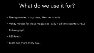 What do we use it for?
• User-generated magazines, likes, comments
• Vanity metrics for those magazines- daily + all-time counters/HLLs
• Follow graph
• RSS feeds
• More and more every day…
 