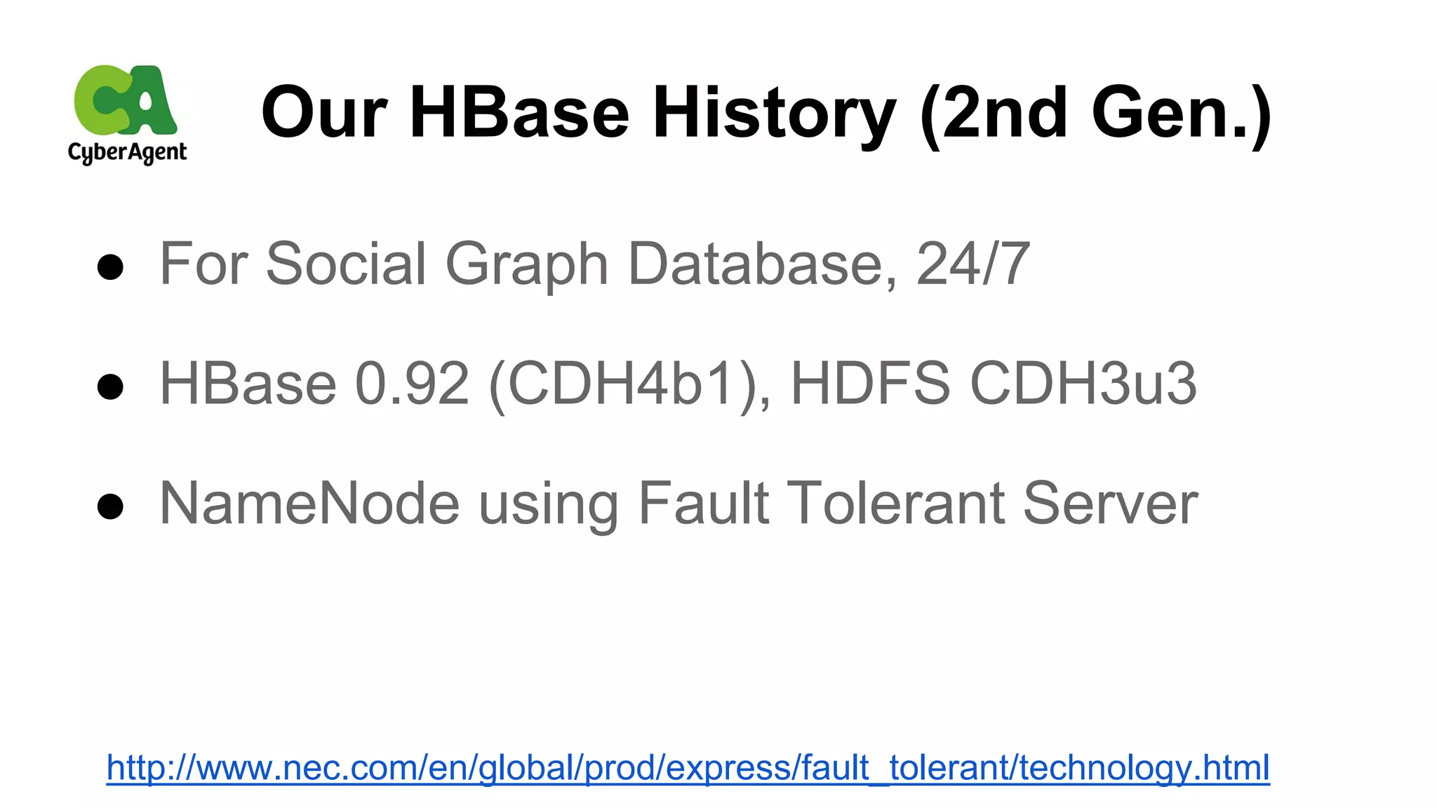 Our HBase History (2nd Gen.)
● For Social Graph Database, 24/7
● HBase 0.92 (CDH4b1), HDFS CDH3u3
● NameNode using Fault Tolerant Server
http://www.nec.com/en/global/prod/express/fault_tolerant/technology.html
 