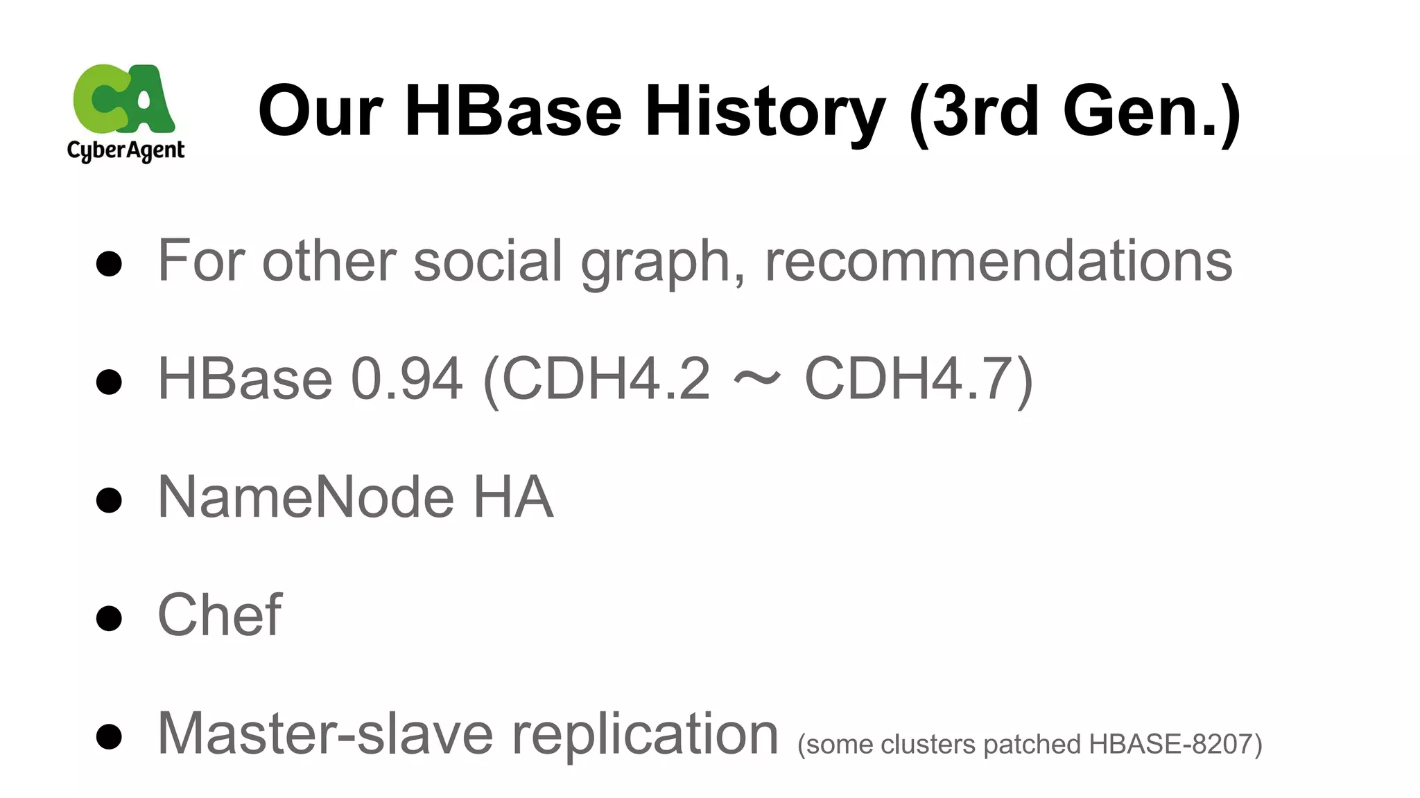 Our HBase History (3rd Gen.)
● For other social graph, recommendations
● HBase 0.94 (CDH4.2 〜 CDH4.7)
● NameNode HA
● Chef
● Master-slave replication (some clusters patched HBASE-8207)
 