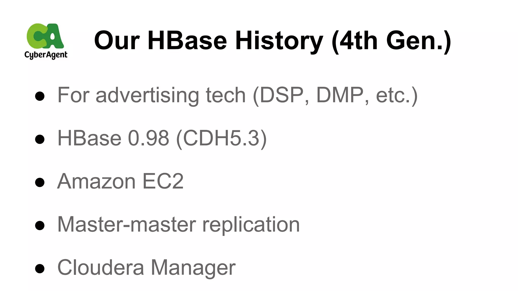 Our HBase History (4th Gen.)
● For advertising tech (DSP, DMP, etc.)
● HBase 0.98 (CDH5.3)
● Amazon EC2
● Master-master replication
● Cloudera Manager
 