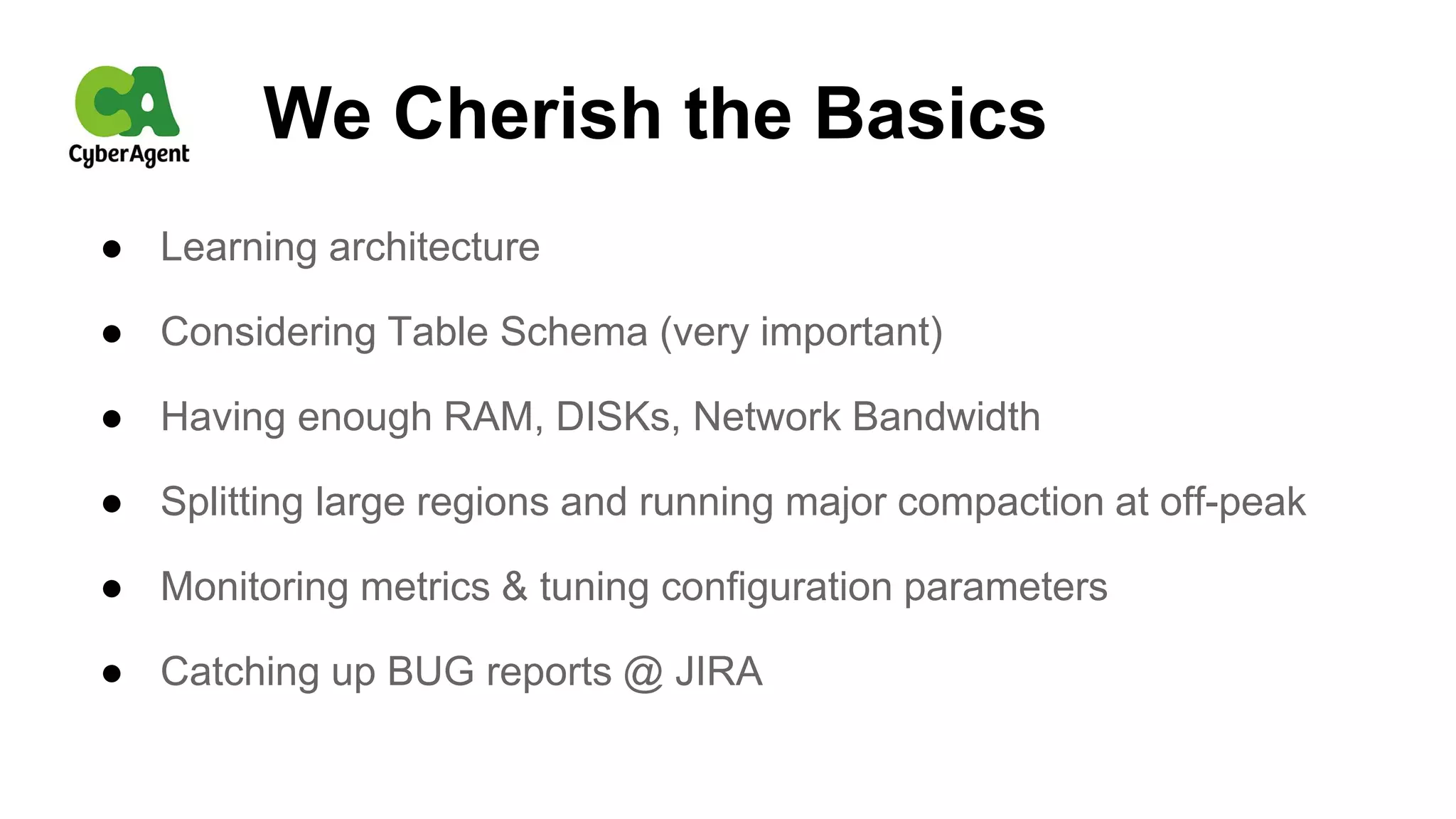 We Cherish the Basics
● Learning architecture
● Considering Table Schema (very important)
● Having enough RAM, DISKs, Network Bandwidth
● Splitting large regions and running major compaction at off-peak
● Monitoring metrics & tuning configuration parameters
● Catching up BUG reports @ JIRA
 