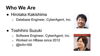 Who We Are
● Hirotaka Kakishima
o Database Engineer, CyberAgent, Inc.
● Toshihiro Suzuki
o Software Engineer, CyberAgent, Inc.
o Worked on HBase since 2012
o @brfrn169
 