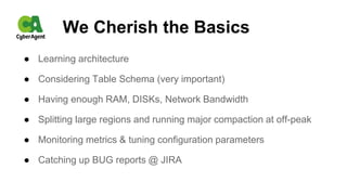 We Cherish the Basics
● Learning architecture
● Considering Table Schema (very important)
● Having enough RAM, DISKs, Network Bandwidth
● Splitting large regions and running major compaction at off-peak
● Monitoring metrics & tuning configuration parameters
● Catching up BUG reports @ JIRA
 