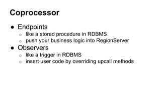 Coprocessor
● Endpoints
o like a stored procedure in RDBMS
o push your business logic into RegionServer
● Observers
o like a trigger in RDBMS
o insert user code by overriding upcall methods
 