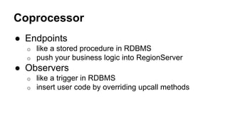 Coprocessor
● Endpoints
o like a stored procedure in RDBMS
o push your business logic into RegionServer
● Observers
o like...